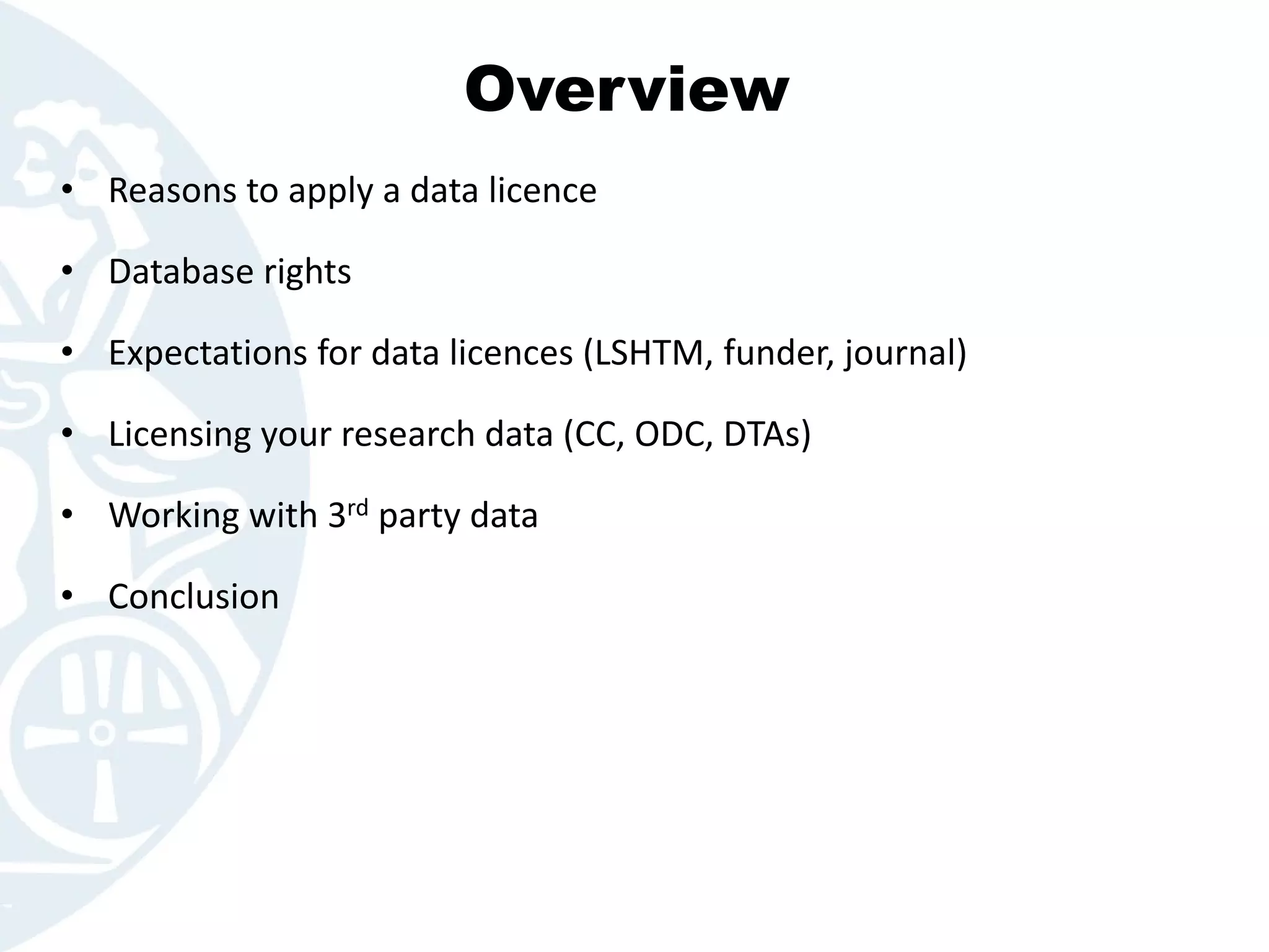 Overview
• Reasons to apply a data licence
• Database rights
• Expectations for data licences (LSHTM, funder, journal)
• Licensing your research data (CC, ODC, DTAs)
• Working with 3rd party data
• Conclusion
 