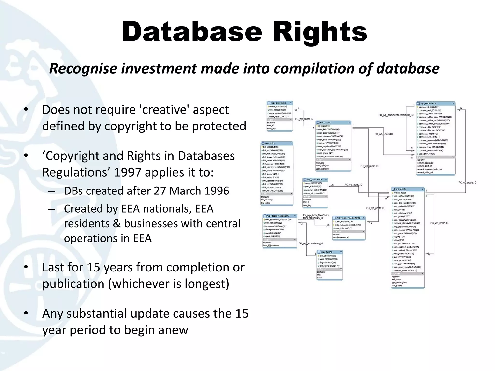 Database Rights
• Does not require 'creative' aspect
defined by copyright to be protected
• ‘Copyright and Rights in Databases
Regulations’ 1997 applies it to:
– DBs created after 27 March 1996
– Created by EEA nationals, EEA
residents & businesses with central
operations in EEA
• Last for 15 years from completion or
publication (whichever is longest)
• Any substantial update causes the 15
year period to begin anew
Recognise investment made into compilation of database
 