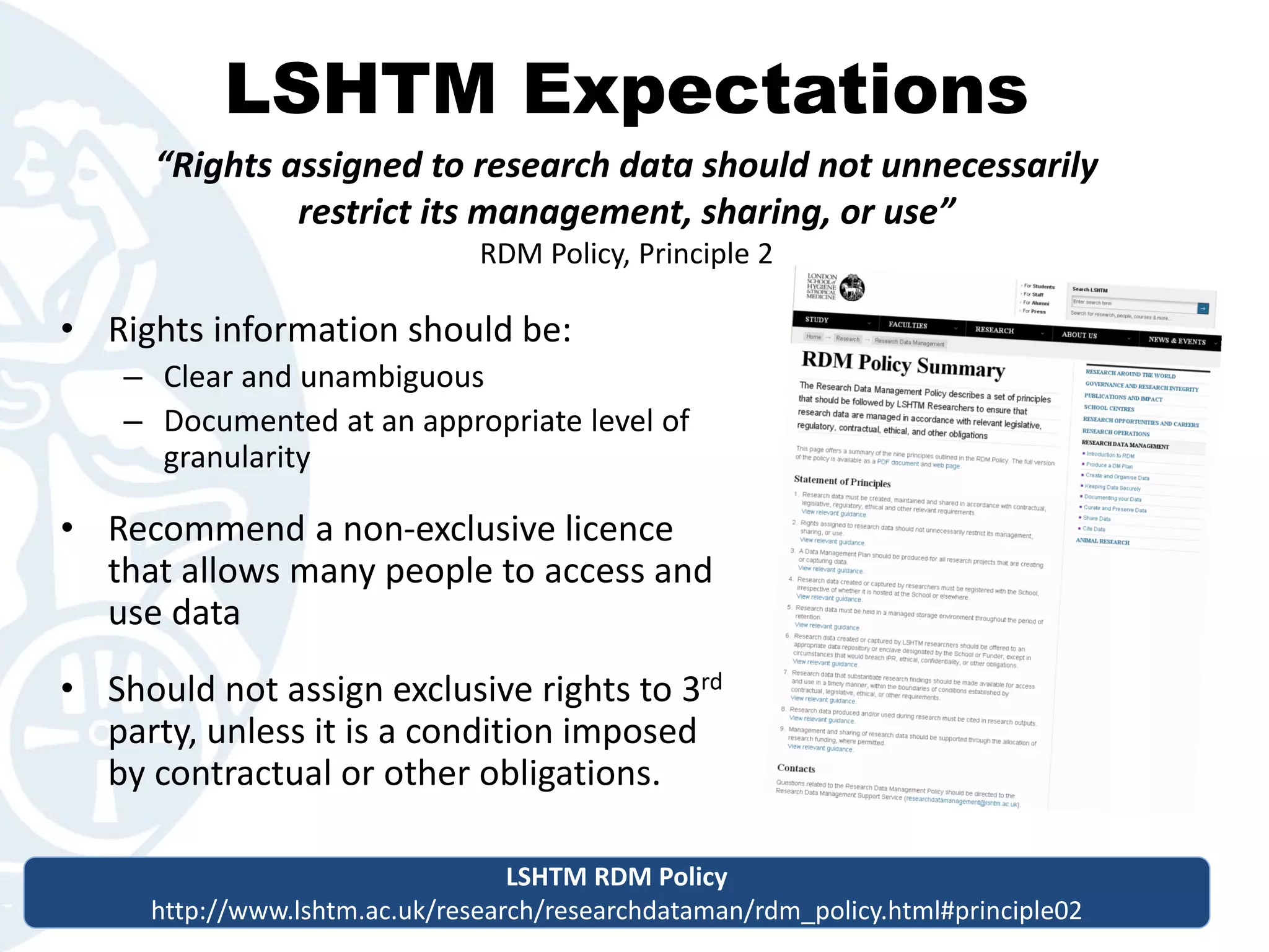 LSHTM Expectations
• Rights information should be:
– Clear and unambiguous
– Documented at an appropriate level of
granularity
• Recommend a non-exclusive licence
that allows many people to access and
use data
• Should not assign exclusive rights to 3rd
party, unless it is a condition imposed
by contractual or other obligations.
“Rights assigned to research data should not unnecessarily
restrict its management, sharing, or use”
RDM Policy, Principle 2
LSHTM RDM Policy
http://www.lshtm.ac.uk/research/researchdataman/rdm_policy.html#principle02
LSHTM RDM Policy
http://www.lshtm.ac.uk/research/researchdataman/rdm_policy.html#principle02
 