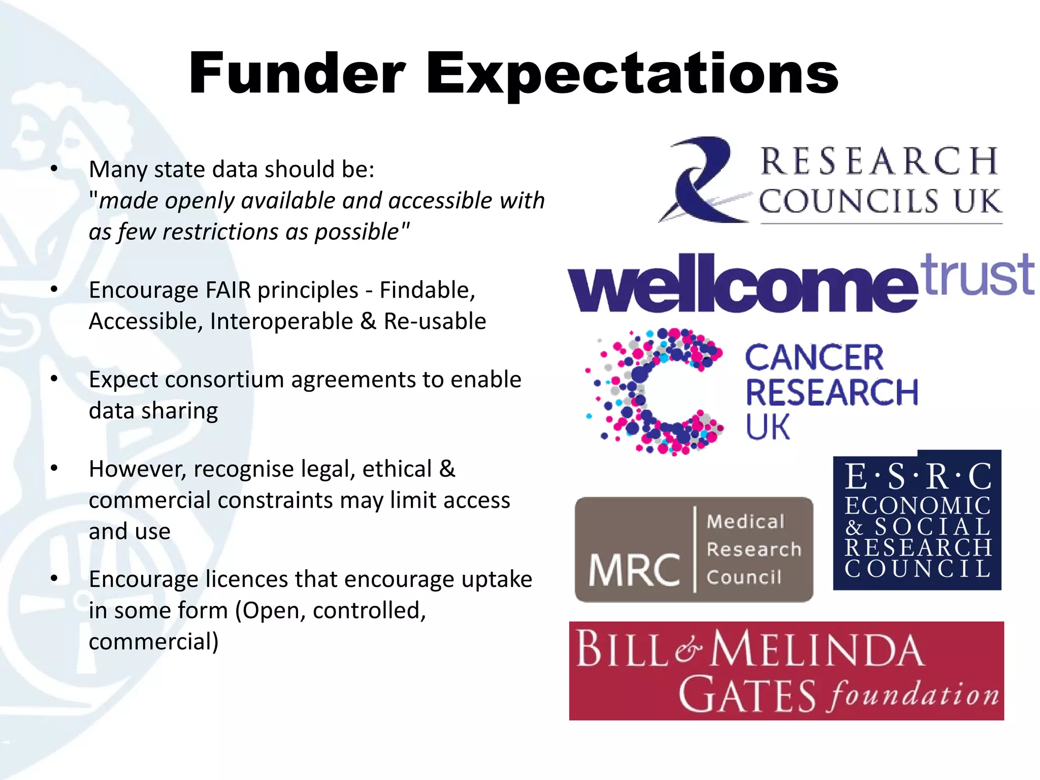 • Many state data should be:
"made openly available and accessible with
as few restrictions as possible"
• Encourage FAIR principles - Findable,
Accessible, Interoperable & Re-usable
• Expect consortium agreements to enable
data sharing
• However, recognise legal, ethical &
commercial constraints may limit access
and use
• Encourage licences that encourage uptake
in some form (Open, controlled,
commercial)
Funder Expectations
 