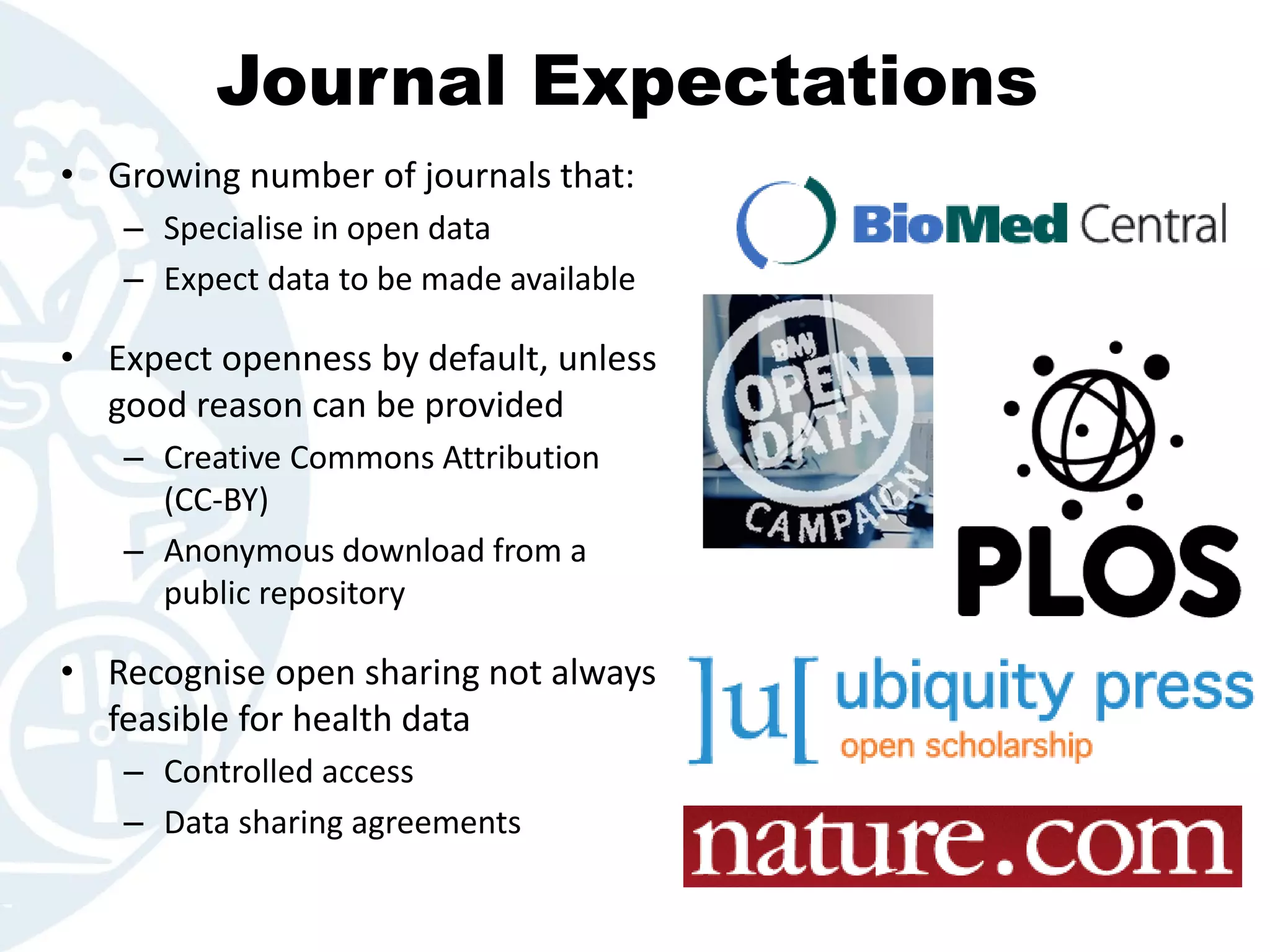 Journal Expectations
• Growing number of journals that:
– Specialise in open data
– Expect data to be made available
• Expect openness by default, unless
good reason can be provided
– Creative Commons Attribution
(CC-BY)
– Anonymous download from a
public repository
• Recognise open sharing not always
feasible for health data
– Controlled access
– Data sharing agreements
 