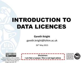 INTRODUCTION TO
DATA LICENCES
Text is licensed under a Creative
Commons Attribution 4.0 International
License. Other licences apply to
images (see slide 19)
Gareth Knight
gareth.knight@lshtm.ac.uk
26th May 2015
Disclaimer:
I am Not a Lawyer. This is not legal advice
 