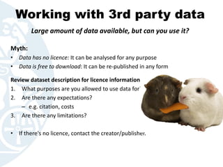 Working with 3rd party data
Myth:
• Data has no licence: It can be analysed for any purpose
• Data is free to download: It can be re-published in any form
Review dataset description for licence information:
1. What purposes are you allowed to use data for?
2. Are there any expectations?
– e.g. citation, costs
3. Are there any limitations?
• If there's no licence, contact the creator/publisher.
Large amount of data available, but can you use it?
 