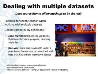 Dealing with multiple datasets
Potential for licence conflict when
working with multiple datasets
Licence compatibility definitions:
• Exact match: Both licences use terms
that have the same purpose, meaning
and effect
• One-way: Data made available under a
permissive license can be combined with
data that has a more restrictive licence
Does source licence allow mashups to be shared?
http://creativecommons.org/compatiblelicenses
http://opendefinition.org/licenses/
http://opensource.com/law/11/9/mpl-20-copyleft-and-license-compatibility
 