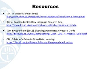 Resources
• LSHTM. Choose a Data Licence
http://www.lshtm.ac.uk/research/researchdataman/share/choose_licence.html
• Digital Curation Centre: How to License Research Data
http://www.dcc.ac.uk/resources/how-guides/license-research-data
• Korn & Oppenheim (2011). Licensing Open Data: A Practical Guide
http://discovery.ac.uk/files/pdf/Licensing_Open_Data_A_Practical_Guide.pdf
• ODI. Publisher’s Guide to Open Data Licensing
https://theodi.org/guides/publishers-guide-open-data-licensing
 