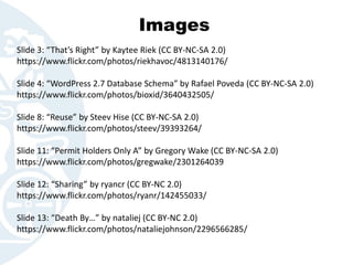 Images
Slide 3: “That’s Right” by Kaytee Riek (CC BY-NC-SA 2.0)
https://www.flickr.com/photos/riekhavoc/4813140176/
Slide 4: “WordPress 2.7 Database Schema” by Rafael Poveda (CC BY-NC-SA 2.0)
https://www.flickr.com/photos/bioxid/3640432505/
Slide 8: “Reuse” by Steev Hise (CC BY-NC-SA 2.0)
https://www.flickr.com/photos/steev/39393264/
Slide 11: “Permit Holders Only A” by Gregory Wake (CC BY-NC-SA 2.0)
https://www.flickr.com/photos/gregwake/2301264039
Slide 12: “Sharing” by ryancr (CC BY-NC 2.0)
https://www.flickr.com/photos/ryanr/142455033/
Slide 13: “Death By…” by nataliej (CC BY-NC 2.0)
https://www.flickr.com/photos/nataliejohnson/2296566285/
 