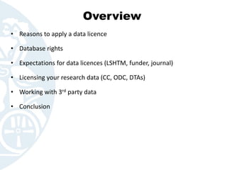 Overview
• Reasons to apply a data licence
• Database rights
• Expectations for data licences (LSHTM, funder, journal)
• Licensing your research data (CC, ODC, DTAs)
• Working with 3rd party data
• Conclusion
 
