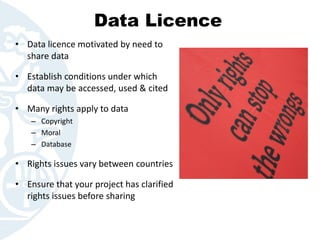 Data Licence
• Data licence motivated by need to
share data
• Establish conditions under which
data may be accessed, used & cited
• Many rights apply to data
– Copyright
– Moral
– Database
• Rights issues vary between countries
• Ensure that your project has clarified
rights issues before sharing
 