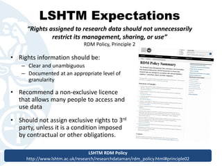 LSHTM Expectations
• Rights information should be:
– Clear and unambiguous
– Documented at an appropriate level of
granularity
• Recommend a non-exclusive licence
that allows many people to access and
use data
• Should not assign exclusive rights to 3rd
party, unless it is a condition imposed
by contractual or other obligations.
“Rights assigned to research data should not unnecessarily
restrict its management, sharing, or use”
RDM Policy, Principle 2
LSHTM RDM Policy
http://www.lshtm.ac.uk/research/researchdataman/rdm_policy.html#principle02
LSHTM RDM Policy
http://www.lshtm.ac.uk/research/researchdataman/rdm_policy.html#principle02
 