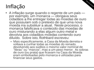 Inflação
• A inflação surge quando o regente de um país —
por exemplo, um monarca — obrigava seus
cidadãos a lhe entregar todas as moedas de ouro
que possuíam sob o pretexto de que uma nova
moeda iria substituir a atual. Neste processo, o
monarca falsificava o conteúdo das moedas de
ouro misturando a elas algum outro metal e
devolvia aos cidadãos moedas contendo ouro
diluído. Sobre isto, Rothbard escreveu:
– Mais especificamente, a Casa da Moeda derretia e
voltava a cunhar todas as moedas do reinado,
devolvendo aos súditos o mesmo valor nominal de
"libras" ou "marcos", mas a um peso menor. As sobras
de ouro (ou prata) que ficavam na Casa da Moeda
eram embolsadas pelo monarca e utilizadas para
financiar seus gastos.
 