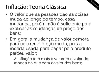 Inflação: Teoria Clássica
• O valor que as pessoas dão às coisas
muda ao longo do tempo, essa
mudança, porém, não é suficiente para
explicar as mudanças de preço dos
bens;
• Em geral a mudança de valor demora
para ocorrer, o preço muda, pois a
moeda usada para pagar pelo produto
perdeu valor;
– A inflação tem mais a ver com o valor da
moeda do que com o valor dos bens;
 