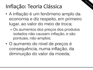 Inflação: Teoria Clássica
• A inflação é um fenômeno amplo da
economia e diz respeito, em primeiro
lugar, ao valor do meio de troca;
– Os aumentos dos preços dos produtos
isolados não causam inflação, e são
pontuais, não amplos;
• O aumento do nível de preços é
consequência, numa inflação, da
diminuição do valor da moeda;
 