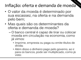 Inflação: oferta e demanda de moeda
• O valor da moeda é determinado por
sua escassez, na oferta e na demanda
pelo bem;
• Mas quais são os determinantes da
oferta e demanda de moeda?
– O banco central é capaz de tirar ou colocar
moeda em circulação na economia, como
já vimos:
• Imprime, empresta ou paga ou emite títulos de
dívida;
• Além disso o dinheiro pago pelo governo, ao ir
para os bancos, pode ser multiplicado, como já
visto;
 