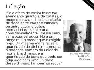Inflação
“Se a oferta de caviar fosse tão
abundante quanto a de batatas, o
preço do caviar - isto é, a relação
de troca entre caviar e dinheiro,
ou entre caviar e outras
mercadorias - se alteraria
consideravelmente. Nesse caso,
seria possível adquirí-lo a um
preço muito menor que o exigido
hoje. Da mesma maneira, se a
quantidade de dinheiro aumenta,
o poder de compra da unidade
monetária diminui, e a
quantidade de bens que pode ser
adquirida com uma unidade
desse dinheiro também se reduz.”
Ludwig Von Mises
As 6 Lições
Capítulo 4
 