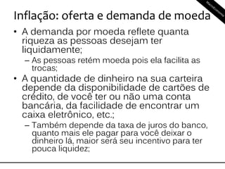 Inflação: oferta e demanda de moeda
• A demanda por moeda reflete quanta
riqueza as pessoas desejam ter
liquidamente;
– As pessoas retém moeda pois ela facilita as
trocas;
• A quantidade de dinheiro na sua carteira
depende da disponibilidade de cartões de
crédito, de você ter ou não uma conta
bancária, da facilidade de encontrar um
caixa eletrônico, etc.;
– Também depende da taxa de juros do banco,
quanto mais ele pagar para você deixar o
dinheiro lá, maior será seu incentivo para ter
pouca liquidez;
 