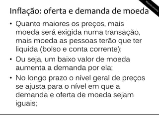 Inflação: oferta e demanda de moeda
• Quanto maiores os preços, mais
moeda será exigida numa transação,
mais moeda as pessoas terão que ter
liquida (bolso e conta corrente);
• Ou seja, um baixo valor de moeda
aumenta a demanda por ela;
• No longo prazo o nível geral de preços
se ajusta para o nível em que a
demanda e oferta de moeda sejam
iguais;
 