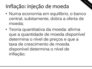 Inflação: injeção de moeda
• Numa economia em equilíbrio, o banco
central, subitamente, dobra a oferta de
moeda;
• Teoria quantitativa da moeda: afirma
que a quantidade de moeda disponível
determina o nível de preços e que a
taxa de crescimento de moeda
disponível determina o nível de
inflação;
 