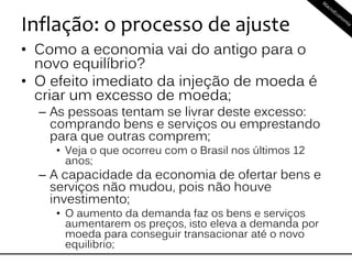 Inflação: o processo de ajuste
• Como a economia vai do antigo para o
novo equilíbrio?
• O efeito imediato da injeção de moeda é
criar um excesso de moeda;
– As pessoas tentam se livrar deste excesso:
comprando bens e serviços ou emprestando
para que outras comprem;
• Veja o que ocorreu com o Brasil nos últimos 12
anos;
– A capacidade da economia de ofertar bens e
serviços não mudou, pois não houve
investimento;
• O aumento da demanda faz os bens e serviços
aumentarem os preços, isto eleva a demanda por
moeda para conseguir transacionar até o novo
equilibrio;
 