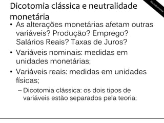 Dicotomia clássica e neutralidade
monetária
• As alterações monetárias afetam outras
variáveis? Produção? Emprego?
Salários Reais? Taxas de Juros?
• Variáveis nominais: medidas em
unidades monetárias;
• Variáveis reais: medidas em unidades
físicas;
– Dicotomia clássica: os dois tipos de
variáveis estão separados pela teoria;
 