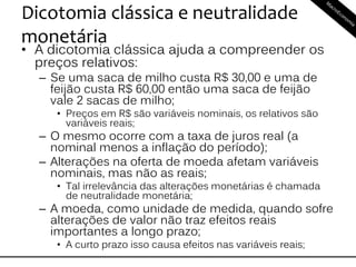 Dicotomia clássica e neutralidade
monetária
• A dicotomia clássica ajuda a compreender os
preços relativos:
– Se uma saca de milho custa R$ 30,00 e uma de
feijão custa R$ 60,00 então uma saca de feijão
vale 2 sacas de milho;
• Preços em R$ são variáveis nominais, os relativos são
variáveis reais;
– O mesmo ocorre com a taxa de juros real (a
nominal menos a inflação do período);
– Alterações na oferta de moeda afetam variáveis
nominais, mas não as reais;
• Tal irrelevância das alterações monetárias é chamada
de neutralidade monetária;
– A moeda, como unidade de medida, quando sofre
alterações de valor não traz efeitos reais
importantes a longo prazo;
• A curto prazo isso causa efeitos nas variáveis reais;
 