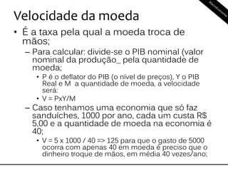 Velocidade da moeda
• É a taxa pela qual a moeda troca de
mãos;
– Para calcular: divide-se o PIB nominal (valor
nominal da produção_ pela quantidade de
moeda;
• P é o deflator do PIB (o nível de preços), Y o PIB
Real e M a quantidade de moeda, a velocidade
será:
• V = PxY/M
– Caso tenhamos uma economia que só faz
sanduíches, 1000 por ano, cada um custa R$
5,00 e a quantidade de moeda na economia é
40;
• V = 5 x 1000 / 40 => 125 para que o gasto de 5000
ocorra com apenas 40 em moeda é preciso que o
dinheiro troque de mãos, em média 40 vezes/ano;
 