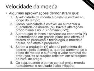Velocidade da moeda
• Algumas aproximações demonstram que:
1. A velocidade da moeda é bastante estável ao
longo do tempo;
2. Como velocidade é estável, ao aumentar a
quantidade de moeda (M), haverá alterações
proporcionais no PIB nominal (PxY);
3. A produção de bens e serviços da economia (Y)
é determinada em grande parte pela oferta de
fatores de produção e tecnologia, a moeda é
neutra, não afeta a produção;
4. Sendo a produção (Y) afetada pela oferta de
fatores e pela tecnologia, quando aumenta-se a
oferta de moeda e aumenta o valor nominal da
produção, as alterações refletem em alterações
do nível de preço;
5. Ou seja, quando o banco central emite moeda
rapidadente, o resultado é alta inflação;
 