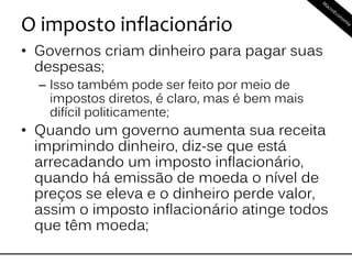 O imposto inflacionário
• Governos criam dinheiro para pagar suas
despesas;
– Isso também pode ser feito por meio de
impostos diretos, é claro, mas é bem mais
difícil politicamente;
• Quando um governo aumenta sua receita
imprimindo dinheiro, diz-se que está
arrecadando um imposto inflacionário,
quando há emissão de moeda o nível de
preços se eleva e o dinheiro perde valor,
assim o imposto inflacionário atinge todos
que têm moeda;
 