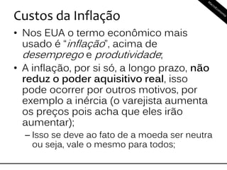 Custos da Inflação
• Nos EUA o termo econômico mais
usado é “inflação”, acima de
desemprego e produtividade;
• A inflação, por si só, a longo prazo, não
reduz o poder aquisitivo real, isso
pode ocorrer por outros motivos, por
exemplo a inércia (o varejista aumenta
os preços pois acha que eles irão
aumentar);
– Isso se deve ao fato de a moeda ser neutra
ou seja, vale o mesmo para todos;
 