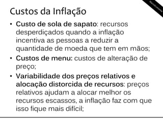 Custos da Inflação
• Custo de sola de sapato: recursos
desperdiçados quando a inflação
incentiva as pessoas a reduzir a
quantidade de moeda que tem em mãos;
• Custos de menu: custos de alteração de
preço;
• Variabilidade dos preços relativos e
alocação distorcida de recursos: preços
relativos ajudam a alocar melhor os
recursos escassos, a inflação faz com que
isso fique mais difícil;
 