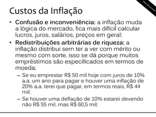 Custos da Inflação
• Confusão e inconveniência: a inflação muda
a lógica do mercado, fica mais difícil calcular
lucros, juros, salários, preços em geral;
• Redistribuições arbitrárias de riqueza: a
inflação distribui sem ter a ver com mérito ou
mesmo com sorte, isso se dá porque muitos
empréstimos são especificados em termos de
moeda;
– Se eu emprestar R$ 50 mil hoje com juros de 10%
a.a. um ano para pagar e houver uma inflação de
20% a.a. terei que pagar, em termos reais, R$ 44
mil;
– Se houver uma deflação de 10% estarei devendo
não R$ 55 mil, mas R$ 60,5 mil;
 