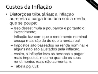 Custos da Inflação
• Distorções tributárias: a inflação
aumenta a carga tributária sob a renda
que se poupa;
– Isso desestimula a poupança e portanto o
investimento;
– Inflação faz com que o rendimento nominal
cresça mais rápido do que a renda real.
– Impostos são baseados na renda nominal, e
alguns não são ajustados pela inflação.
– Assim, a inflação leva as pessoas a pagar
mais impostos, mesmo quando os seus
rendimentos reais não aumentam;
– Tabela pg. 631;
 