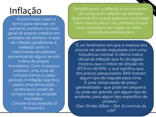 Inflação
Economistas usam o
termo para denotar um
aumento contínuo no nível
geral de preços cotados em
unidades de dinheiro. A taxa
de inflação geralmente é
relatada como o
crescimento anualizado
percentual de alguns amplo
índice de preços
monetários. Com os preços
subindo, uma nota de
compra menos a cada
período. A inflação significa
assim uma diminuição
contínua no poder de
compra total da unidade
monetária.
Concise Encyclopedia of
Economics
Simplificando, a inflação é um aumento
dos preços em relação ao dinheiro
disponível. Em outras palavras, você pode
obter menos para o seu dinheiro do que
você costumava ser capaz de obter ....
SocialStudiesforKids.com.
"É um fenômeno em que a maioria dos
preços vai sendo reajustada com uma
frequência mensal. O último índice
oficial de inflação que foi divulgado
mostrou que o índice de difusão do
IPCA foi de 64%, o que significa que,
dos preços pesquisados, 64% tiveram
algum tipo de reajuste para cima.
É uma remarcação de preço
generalizada – que pode ser pequena
ou pode ser grande, por algum tipo de
acidente, para algum tipo específico de
produto.“
Davi Simão Silber – Dpt. Economia da
USP
 