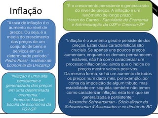 Inflação
"A taxa de inflação é o
aumento no nível de
preços. Ou seja, é a
média do crescimento
dos preços de um
conjunto de bens e
serviços em um
determinado período.“
Pedro Rossi - Instituto de
Economia da Unicamp
"É o crescimento persistente e generalizado
do nível de preços. A inflação é um
fenômeno de longo prazo.“
Heron do Carmo - Faculdade de Economia
e Administração da USP e Corecon-SP
"Inflação é uma alta
persistente e
generalizada dos preços
em uma determinada
economia.“
Emerson Marçal
Escola de Economia da
FGV-SP
"Inflação é o aumento geral e persistente dos
preços. Estas duas características são
cruciais. Se apenas uns poucos preços
aumentam, enquanto os demais permanecem
estáveis, não há como caracterizar um
processo inflacionário, ainda que o índice de
preços mostre valores positivos.
Da mesma forma, se há um aumento de todos
os preços num dado mês, por exemplo, por
conta da imposição de algum tributo, mas
estabilidade em seguida, também não temos
como caracterizar inflação; esta tem que ser
generalizada e persistente.“
Alexandre Schwartsman - Sócio-diretor da
Schwartsman & Associados e ex-diretor do BC
 
