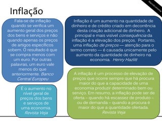 Inflação
Fala-se de inflação
quando se verifica um
aumento geral dos preços
dos bens e serviços e não
quando apenas os preços
de artigos específicos
sobem. O resultado é que
se compra menos com
um euro. Por outras
palavras, um euro vale
menos do que
anteriormente. Banco
Central Europeu
A inflação é um processo de elevação de
preços que ocorre sempre que há procura
maior do que a capacidade de uma
economia produzir determinado bem ou
serviço. Em resumo, a inflação pode ser de
oferta – quando há escassez de produto –
ou de demanda – quando a procura é
maior do que a quantidade ofertada.
Revista Veja
É o aumento no
nível geral de
preços dos bens
e serviços de
uma economia.
Revista Veja
Inflação é um aumento na quantidade de
dinheiro e de crédito criado em decorrência
desta criação adicional de dinheiro. A
principal e mais visível consequência da
inflação é a elevação dos preços. Portanto,
uma inflação de preços — atenção para o
termo correto — é causada unicamente pelo
aumento da quantidade de dinheiro na
economia. Henry Hazlitt
 