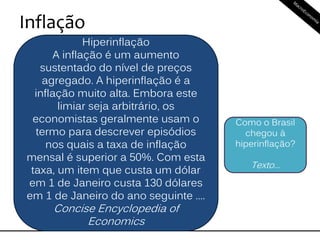 Inflação
Hiperinflação
A inflação é um aumento
sustentado do nível de preços
agregado. A hiperinflação é a
inflação muito alta. Embora este
limiar seja arbitrário, os
economistas geralmente usam o
termo para descrever episódios
nos quais a taxa de inflação
mensal é superior a 50%. Com esta
taxa, um item que custa um dólar
em 1 de Janeiro custa 130 dólares
em 1 de Janeiro do ano seguinte ....
Concise Encyclopedia of
Economics
Como o Brasil
chegou à
hiperinflação?
Texto...
 