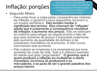 Inflação: porqûes
• Segundo Mises:
– Para evitar levar a culpa pelas conseqüências nefastas
da inflação, o governo e seus seguidores recorrem a
um truque semântico. Eles tentam mudar o
significado dos termos. Eles chamam de "inflação"
aquilo que é justamente a consequência inevitável
da inflação: o aumento dos preços. Eles se esforçam
ao máximo para relegar ao esquecimento o fato de
que esse aumento de preços é produzido justamente
pelo aumento da quantidade de dinheiro e de
substitutos monetários na economia. E eles nunca
mencionam este aumento.
– Eles culpam as empresas e os empresários por esse
aumento do custo de vida. Este é o clássico exemplo
do ladrão que grita "pega ladrão!". O governo, que é
quem produziu a inflação ao multiplicar a oferta
monetária, incrimina os produtores e os
mercadores, e se jacta de ser o grande paladino dos
preços baixos.
"Se os governos desvalorizam a
moeda para trair todos os credores,
você educadamente chama este
procedimento de 'inflação'."
George Bernard Shaw
 
