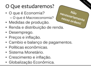 O Que estudaremos?
• O que é Economia?
– O que é Macroeconomia?
• Medidas de produção.
• Renda e distribuição de renda.
• Desemprego.
• Preços e inflação.
• Cambio e balanço de pagamentos.
• Políticas econômicas.
• Sistema Monetário.
• Crescimento e inflação.
• Globalização Econômica.
 