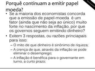 Porquê continuam a emitir papel
moeda?
• Se a maioria dos economistas concorda
que a emissão de papel-moeda é um
fator (ainda que não seja ao único) muito
forte no nascimento da inflação, por que
os governos seguem emitindo dinheiro?
• Exitem 3 respostas, ou razões princiapais
para isso:
– O mito de que dinheiro é sinônimo de riqueza;
– A crença de que, através da inflação se pode
eliminar o desemprego;
– A inflação é benéfica para o governante em
turno, a curto prazo;
 