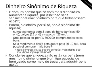 Dinheiro Sinônimo de Riqueza
• É comum pensar que se com mais dinheiro irá
aumentar a riqueza, por isso: “não seria
sensacional emitir dinheiro para que todos fossem
ricos?”;
• Porém, o dinheiro, por sí só, não é sinônimo de
riqueza;
– numa economia com 3 tipos de bens camisas (50
und), calças (25 und) e sapatos ( 25 und);
– Uma pessoa só, por R$ 5000,00, compra todos estes
bens;
– Se o rendimento desta esta dobra para R$ 10 mil, será
possível comprar mais bens?
• Não, é impossível, só poderá compra r mais desde que
mais bens sejam produzidos!;
• Conclui-se que a riqueza não está nos bens (nem
mesmo no dinheiro, que é um tipo especial de
bem usado como meio de troca para adquirir bens
úteis);
 