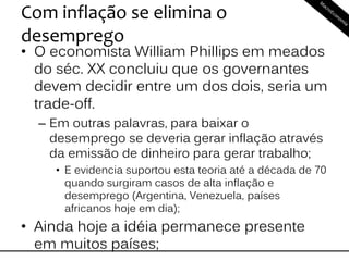 Com inflação se elimina o
desemprego
• O economista William Phillips em meados
do séc. XX concluiu que os governantes
devem decidir entre um dos dois, seria um
trade-off.
– Em outras palavras, para baixar o
desemprego se deveria gerar inflação através
da emissão de dinheiro para gerar trabalho;
• E evidencia suportou esta teoria até a década de 70
quando surgiram casos de alta inflação e
desemprego (Argentina, Venezuela, países
africanos hoje em dia);
• Ainda hoje a idéia permanece presente
em muitos países;
 