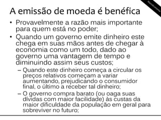 A emissão de moeda é benéfica
• Provavelmente a razão mais importante
para quem está no poder;
• Quando um governo emite dinheiro este
chega em suas mãos antes de chegar à
economia como um todo, dado ao
governo uma vantagem de tempo e
diminuindo assim seus custos;
– Quando este dinheiro começa a circular os
preços relativos começam a variar
aumentando, prejudicando o consumidor
final, o último a receber tal dinheiro;
– O governo compra barato (ou oaga suas
dívidas com maior facilidade) às custas da
maior dificuldade da população em geral para
sobreviver no futuro;
 