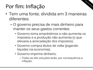 Por fim: Inflação
• Tem uma fonte, dividida em 3 maneiras
diferentes:
– O governo precisa de mais dinheiro para
manter os seus gastos correntes:
• Governo toma empréstimos e não aumenta os
impostos e a produção não aumenta (o que
elevaria a arrecadação dos impostos);
• Governo compra títulos de volta (jogando
liquidez na economia);
• Governo imprime dinheiro;
– Todas as três soluções terão, por consequência a
inflação;
 