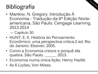 Bibliografia
• Mankiw, N. Gregory. Introdução À
Economia - Tradução da 6ª Edição Norte-
americana, São Paulo. Cengage Learning,
2013 2014
– Capítulo 30
• HUNT, E. K. História do Pensamento
Econômico: uma perspectiva crítica.2 ed. Rio
de Janeiro: Elsevier, 2005.
• Como a Economia cresce e porquê ela
quebra. São Paulo, ______ 2013.
• Economia numa única lição, Henry Hazlitt.
• As 6 Lições, Von Mises;
 