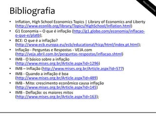 Bibliografia
• Inflation, High School Economics Topics | Library of Economics and Liberty
(http://www.econlib.org/library/Topics/HighSchool/Inflation.html)
• G1 Economia – O que é inflação (http://g1.globo.com/economia/inflacao-
o-que-e/platb);
• BCE: O que é a inflação?
(http://www.ecb.europa.eu/ecb/educational/hicp/html/index.pt.html);
• Inflação - Perguntas e Respostas - VEJA.com
(http://veja.abril.com.br/perguntas-respostas/inflacao.shtml)
• IMB - O básico sobre a inflação
(http://www.mises.org.br/Article.aspx?id=1296)
• IMB – Inflação (http://www.mises.org.br/Article.aspx?id=577)
• IMB - Quando a inflação é boa
(http://www.mises.org.br/Article.aspx?id=489)
• IMB - Mito: crescimento econômico causa inflação
(http://www.mises.org.br/Article.aspx?id=145)
• IMB - Deflação: os maiores mitos
(http://www.mises.org.br/Article.aspx?id=163);
 