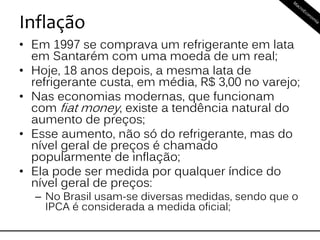 Inflação
• Em 1997 se comprava um refrigerante em lata
em Santarém com uma moeda de um real;
• Hoje, 18 anos depois, a mesma lata de
refrigerante custa, em média, R$ 3,00 no varejo;
• Nas economias modernas, que funcionam
com fiat money, existe a tendência natural do
aumento de preços;
• Esse aumento, não só do refrigerante, mas do
nível geral de preços é chamado
popularmente de inflação;
• Ela pode ser medida por qualquer índice do
nível geral de preços:
– No Brasil usam-se diversas medidas, sendo que o
IPCA é considerada a medida oficial;
 