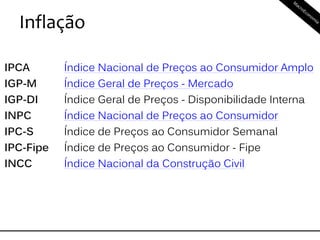 Inflação
IPCA Índice Nacional de Preços ao Consumidor Amplo
IGP-M Índice Geral de Preços - Mercado
IGP-DI Índice Geral de Preços - Disponibilidade Interna
INPC Índice Nacional de Preços ao Consumidor
IPC-S Índice de Preços ao Consumidor Semanal
IPC-Fipe Índice de Preços ao Consumidor - Fipe
INCC Índice Nacional da Construção Civil
 