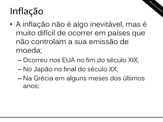 Inflação
• A inflação não é algo inevitável, mas é
muito difícil de ocorrer em países que
não controlam a sua emissão de
moeda;
– Ocorreu nos EUA no fim do século XIX;
– No Japão no final do século XX;
– Na Grécia em alguns meses dos últimos
anos;
 