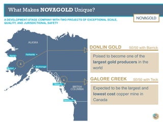 What Makes NOVAGOLD Unique?
Poised to become one of the
largest gold producers in the
world
DONLIN GOLD
GALORE CREEK
Expected to be the largest and
lowest cost copper mine in
Canada
50/50 with Barrick
50/50 with Teck
A DEVELOPMENT-STAGE COMPANY WITH TWO PROJECTS OF EXCEPTIONAL SCALE,
QUALITY, AND JURISDICTIONAL SAFETY
12
 