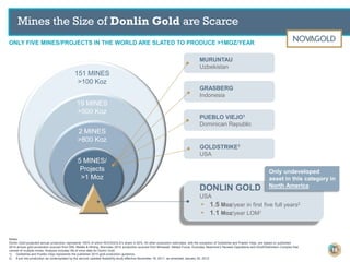 Notes:
Donlin Gold projected annual production represents 100% of which NOVAGOLD’s share is 50%. All other production estimates, with the exception of Goldstrike and Pueblo Viejo, are based on published
2014 annual gold production sourced from SNL Metals & Mining. Muruntau 2014 production sourced from Mineweb, Metals Focus. Excludes Newmont’s Nevada Operations and Kloof/Diefontein Complex that
consist of multiple mines. Analysis includes life of mine data for Donlin Gold.
1) Goldstrike and Pueblo Viejo represents the published 2015 gold production guidance.
2) If put into production as contemplated by the second updated feasibility study effective November 18, 2011, as amended January 20, 2012.
151 MINES
>100 Koz
19 MINES
>500 Koz
2 MINES
>800 Koz
5 MINES/
Projects
>1 Moz
GOLDSTRIKE1
USA
DONLIN GOLD
USA
▸ 1.5 Moz/year in first five full years2
▸ 1.1 Moz/year LOM1
GRASBERG
Indonesia
1
Only undeveloped
asset in this category in
North America
Mines the Size of Donlin Gold are Scarce
ONLY FIVE MINES/PROJECTS IN THE WORLD ARE SLATED TO PRODUCE >1MOZ/YEAR
16
PUEBLO VIEJO1
Dominican Republic
MURUNTAU
Uzbekistan
 