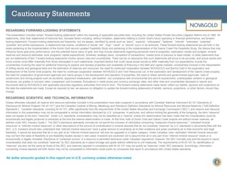 Cautionary Statements
REGARDING FORWARD-LOOKING STATEMENTS
This presentation includes certain “forward-looking statements” within the meaning of applicable securities laws, including the United States Private Securities Litigation Reform Act of 1995. All
statements, other than statements of historical fact, included herein including, without limitation, statements relating to Donlin Gold’s future operating or financial performance, are forward-
looking statements. Forward-looking statements are frequently, but not always, identified by words such as “plans”, “expects”, “anticipates”, “believes”, “intends”, “estimates”, “potential”,
“possible” and similar expressions, or statements that events, conditions or results “will”, “may”, “could”, or “should” occur or be achieved. These forward-looking statements are set forth in the
slides pertaining to the implementation of the Donlin Gold second updated Feasibility Study and pertaining to the implementation of the Galore Creek Pre-Feasibility Study, the factors that may
influence future gold price performance, and the potential future value of gold, and may include statements regarding perceived merit of properties; exploration results and budgets; mineral
reserves and resource estimates; work programs; capital expenditures; timelines; strategic plans; completion of transactions; market price of precious or base metals; or other statements that
are not statements of fact. Forward-looking statements involve various risks and uncertainties. There can be no assurance that such statements will prove to be accurate, and actual results and
future events could differ materially from those anticipated in such statements. Important factors that could cause actual results to differ materially from our expectations include the
uncertainties involving the need for additional financing to explore and develop properties and availability of financing in the debt and capital markets; uncertainties involved in the interpretation
of drilling results and geological tests and the estimation of reserves and resources; the need for continued cooperation between NOVAGOLD and Barrick Gold in the exploration and
development of the Donlin Gold property; the need for continued cooperation between NOVAGOLD and Teck Resources Ltd. in the exploration and development of the Galore Creek property;
the need for cooperation of government agencies and native groups in the development and operation of properties; the need to obtain permits and governmental approvals; risks of
construction and mining projects such as accidents, equipment breakdowns, bad weather, non-compliance with environmental and permit requirements, unanticipated variation in geological
structures, ore grades or recovery rates; unexpected cost increases; fluctuations in metal prices and currency exchange rates; and other risks and uncertainties disclosed in reports and
documents filed by NOVAGOLD with applicable securities regulatory authorities from time to time. The forward-looking statements made herein reflect our beliefs, opinions and projections on
the date the statements are made. Except as required by law, we assume no obligation to update the forward-looking statements of beliefs, opinions, projections, or other factors, should they
change.
REGARDING SCIENTIFIC AND TECHNICAL INFORMATION
Unless otherwise indicated, all reserve and resource estimates included in this presentation have been prepared in accordance with Canadian National Instrument 43-101 Standards of
Disclosure for Mineral Projects (“NI 43-101”) and the Canadian Institute of Mining, Metallurgy and Petroleum Definition Standards for Mineral Resources and Mineral Reserves (“CIM Definition
Standards”). Canadian standards, including NI 43-101, differ significantly from the requirements of the United States Securities and Exchange Commission (“SEC”), and reserve and resource
information in this presentation may not be comparable to similar information disclosed by U.S. companies. In particular, and without limiting the generality of the foregoing, the term “resource”
does not equate to the term “‘reserves”. Under U.S. standards, mineralization may not be classified as a “reserve” unless the determination has been made that the mineralization could be
economically and legally produced or extracted at the time the reserve determination is made. At this time, both of Donlin Gold and Galore Creek projects are without known reserves, as
defined under SEC Industry Guide 7. The SEC’s disclosure standards normally do not permit the inclusion of information concerning “measured mineral resources”, “indicated mineral
resources” or “inferred mineral resources” or other descriptions of the amount of mineralization in mineral deposits that do not constitute “reserves” by U.S. standards in documents filed with the
SEC. U.S. investors should also understand that “inferred mineral resources” have a great amount of uncertainty as to their existence and great uncertainty as to their economic and legal
feasibility. It cannot be assumed that all or any part of an “inferred mineral resource” will ever be upgraded to a higher category. Under Canadian rules, estimated “inferred mineral resources”
may not form the basis of feasibility or pre-feasibility studies except in rare cases. Investors are cautioned not to assume that all or any part of an “inferred mineral resource” exists or is
economically or legally mineable. Disclosure of “contained ounces” in a resource is permitted disclosure under Canadian regulations; however, the SEC normally only permits issuers to report
mineralization that does not constitute “reserves” by SEC standards as in-place tonnage and grade without reference to unit measures. The requirements of NI 43-101 for identification of
“reserves” are also not the same as those of the SEC, and reserves reported in compliance with NI 43-101 may not qualify as “reserves” under SEC standards. Accordingly, information
concerning mineral deposits set forth herein may not be comparable to information made public by companies that report in accordance with United States standards.
All dollar amounts quoted in this report are in U.S. currency unless otherwise noted.
2
 
